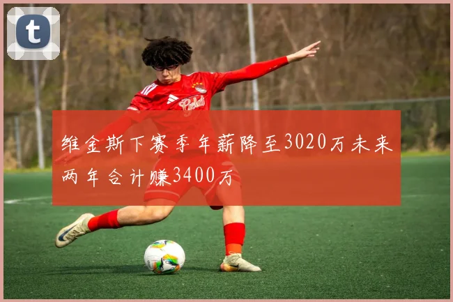 维金斯下赛季年薪降至3020万未来两年合计赚3400万