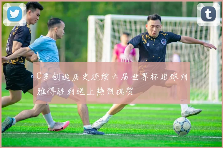C罗创造历史连续六届世界杯进球利雅得胜利送上热烈祝贺