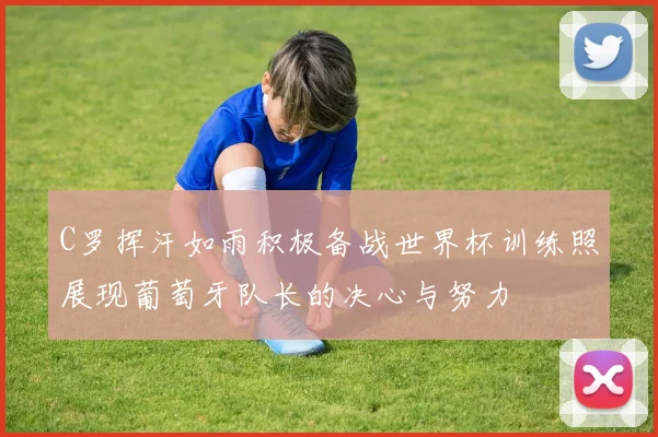 C罗挥汗如雨积极备战世界杯训练照展现葡萄牙队长的决心与努力