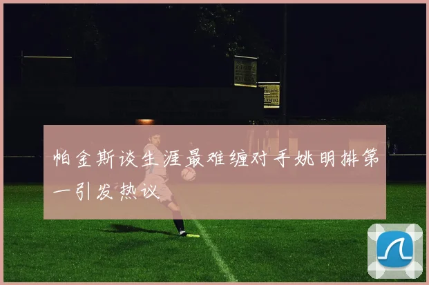 帕金斯谈生涯最难缠对手姚明排第一引发热议