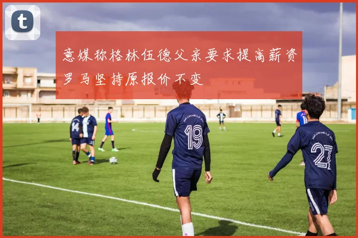 意媒称格林伍德父亲要求提高薪资罗马坚持原报价不变