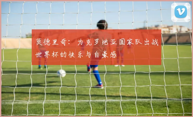 莫德里奇：为克罗地亚国家队出战世界杯的快乐与自豪感