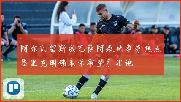阿尔瓦雷斯成巴萨阿森纳争夺焦点恩里克明确表示希望引进他