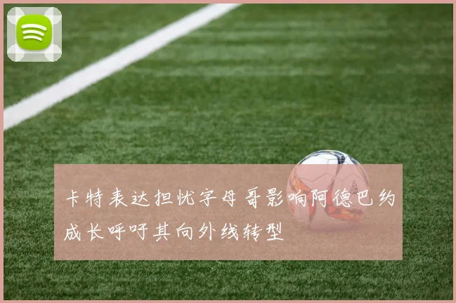 卡特表达担忧字母哥影响阿德巴约成长呼吁其向外线转型