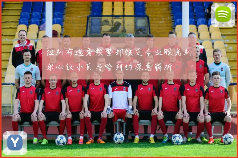 拉科布选秀频繁却缺乏专业眼光科尔心仪小瓦与哈利的深意解析