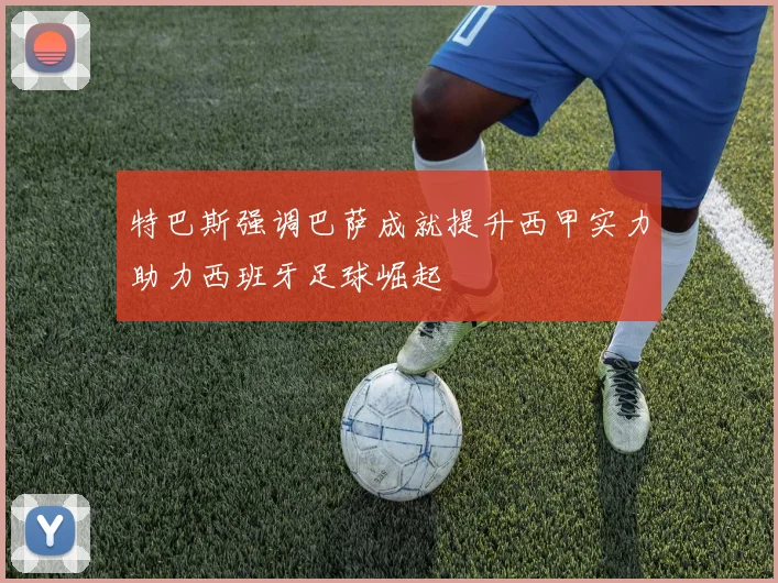 特巴斯强调巴萨成就提升西甲实力助力西班牙足球崛起