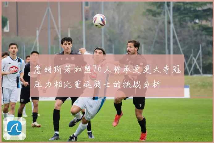 詹姆斯若加盟76人将承受更大夺冠压力相比重返骑士的挑战分析
