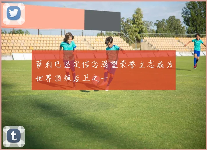 萨利巴坚定信念渴望荣誉立志成为世界顶级后卫之一