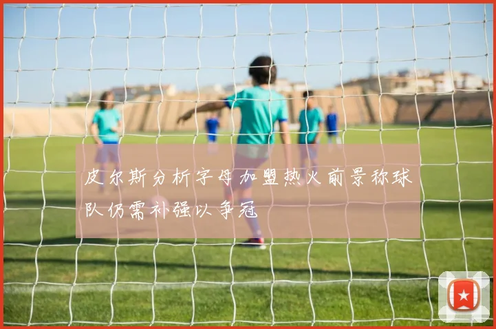 皮尔斯分析字母加盟热火前景称球队仍需补强以争冠