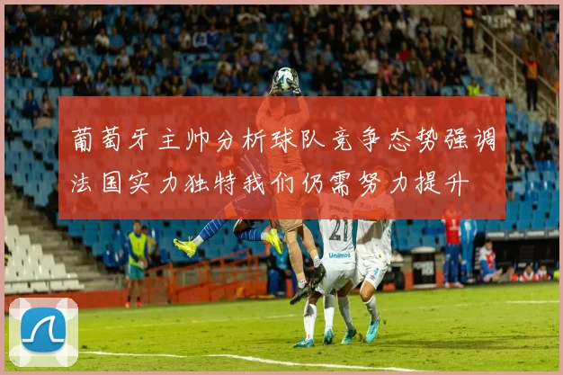 葡萄牙主帅分析球队竞争态势强调法国实力独特我们仍需努力提升