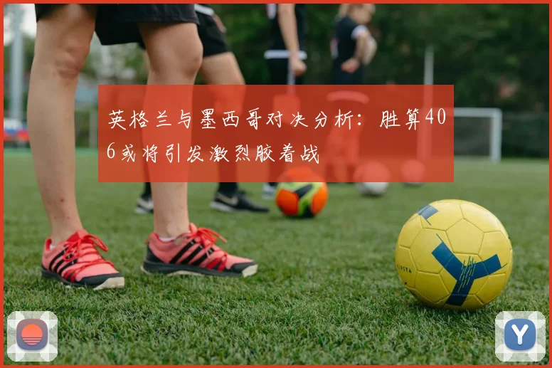 英格兰与墨西哥对决分析：胜算406或将引发激烈胶着战