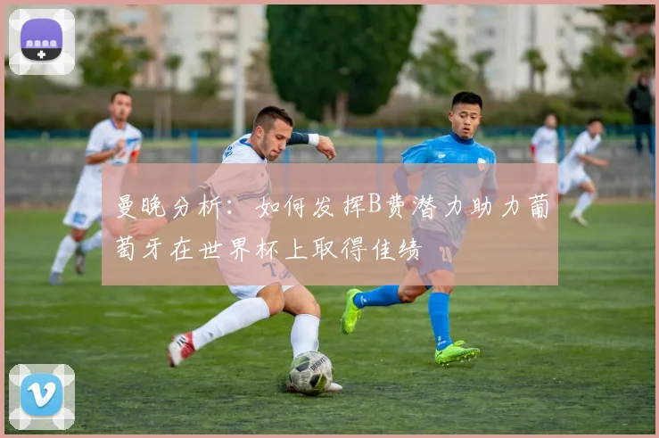曼晚分析：如何发挥B费潜力助力葡萄牙在世界杯上取得佳绩