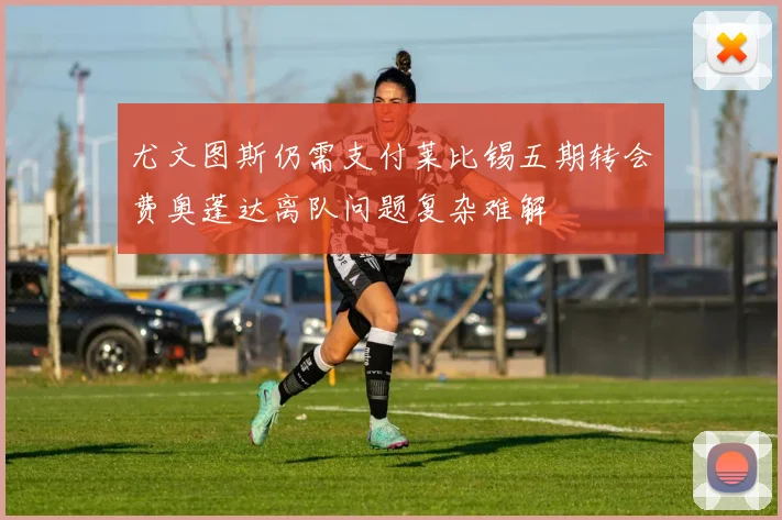 尤文图斯仍需支付莱比锡五期转会费奥蓬达离队问题复杂难解
