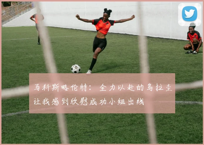 马科斯略伦特：全力以赴的乌拉圭让我感到欣慰成功小组出线