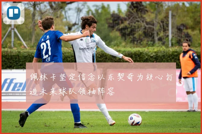 佩林卡坚定信念以东契奇为核心打造未来球队领袖阵容