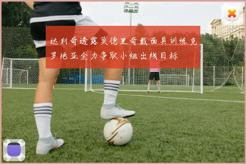 达利奇透露莫德里奇戴面具训练克罗地亚全力争取小组出线目标