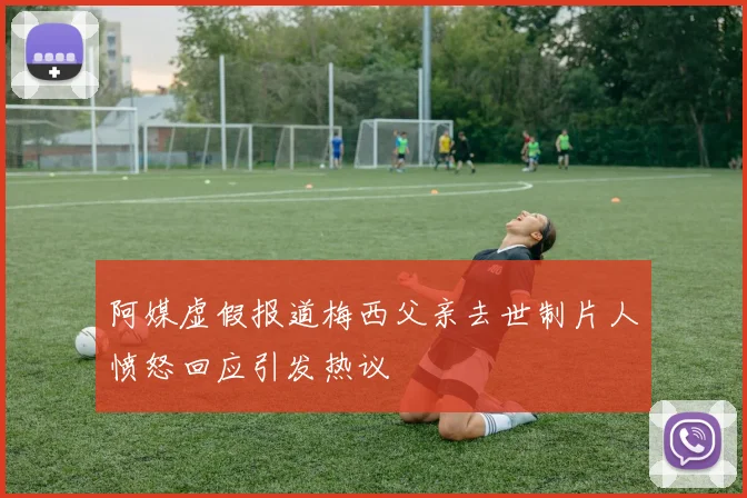 阿媒虚假报道梅西父亲去世制片人愤怒回应引发热议