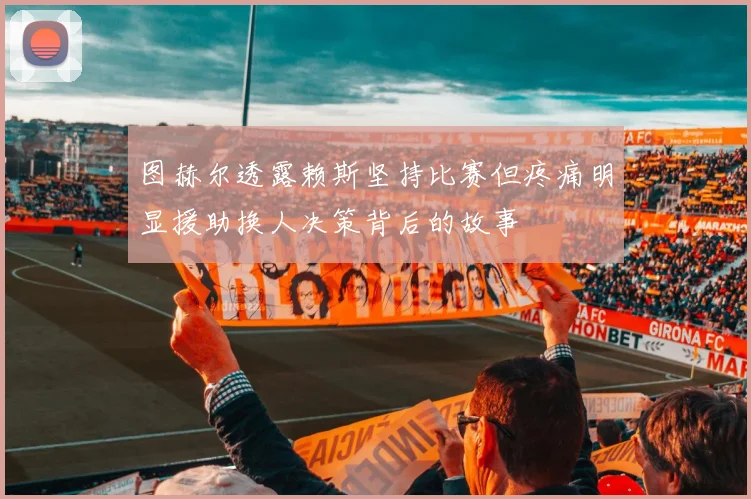 图赫尔透露赖斯坚持比赛但疼痛明显援助换人决策背后的故事