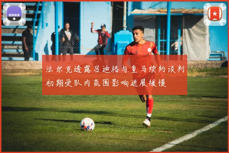 法尔克透露吕迪格与皇马续约谈判初期受队内氛围影响进展缓慢